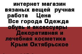 интернет-магазин вязаных вещей, ручная работа! › Цена ­ 1 700 - Все города Одежда, обувь и аксессуары » Декоративная и лечебная косметика   . Крым,Октябрьское